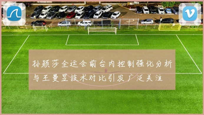 孙颖莎全运会前台内控制强化分析与王曼昱技术对比引发广泛关注