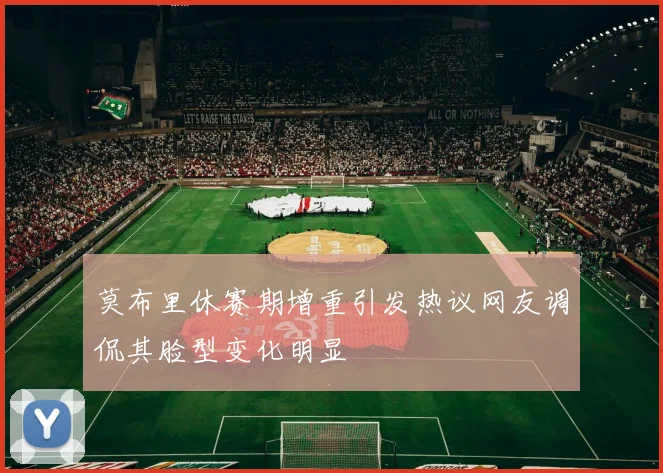 莫布里休赛期增重引发热议网友调侃其脸型变化明显