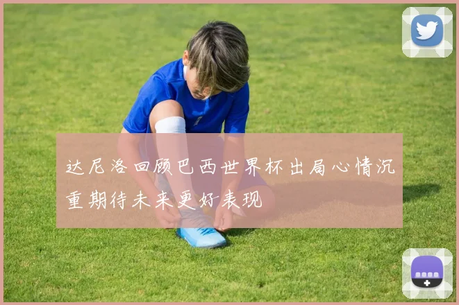 达尼洛回顾巴西世界杯出局心情沉重期待未来更好表现