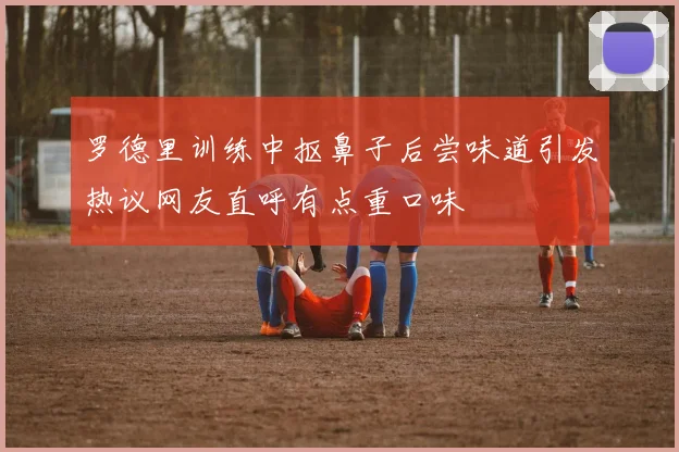 罗德里训练中抠鼻子后尝味道引发热议网友直呼有点重口味
